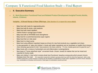 19
Company X Functional Food Ideation Study – Final Report
q  II. Executive Summary
q  H. Next-Generation Functional Food and Related Product Development Insights/Trends (Adults,
Infants, Children)
Insights: A Broad Range of New Offerings: (See Section H. in report for more detail)
n  Baby food with meds for regenerating skin.
n  Baby food with flu shots, cold medicine
n  Baby food with insect repellent
n  Vitamin foods in syringe type of tubes
n  Baby food with an INTENSE bone strengthener
n  Baby food for a world that becomes super organic
n  Baby food that is in bite sized
n  Baby food in a foam pump
n  Baby food using different ingredient bases as drivers for new food products (e.g. vegetable root chips).
n  A new generation of baby and children’s foods with better ingredients and an emphasis on healthy food choices.
(New marketing approaches for kids’ food products in the future could be: “It’s fun, it tastes good and it is good for you”)
n  Baby foods with a mixture of antioxidant and anti-inflammation nutraingredients
n  New types of “home style/fresh style” convenient foods (frozen, boxed) for babies that can be mixed and
matched for family meals
n  Baby and children’s food which include whole food /functional bioactive compounds which prevent chronic
diseases down the road: KIL respondent researchers indicate a growing trend to go with the whole food approach, rather using
isolated compounds. Current research is looking into the benefits of combinations of fruits and/or vegetables to prevent chronic diseases
(e.g. combinations of tomatoes and broccoli) or what types of combinations would work best
 