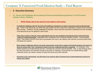 20
Company X Functional Food Ideation Study – Final Report
q  II. Executive Summary
q  IV. Issues and Challenges Surrounding the Nutraceuticals/Nutraingredients in Food Products
(Adults, Infants, Children)
q  NOTE: Please refer to the report for more detail on this section.
n  A significant challenge cited for the food and healthcare industries is to teach consumers what functional foods
are. Those in the field know, but when they get outside very few consumers understand or heard of the functional
food concept. Therefore, the big challenge is education, since very few consumers understand how the concepts
of functional food can be applied to other foods.
n  There was a portion of the KIL study respondents who are very skeptical of functional and/or enhanced foods
“claims of nutritional benefits”, especially when compared to the nutritional benefits of whole , non-processed
foods. They believe that the more food is processed, the more it can destroy vital nutrients, and that whole foods
will always be superior.
n  More esoteric challenges cited by the study respondents reveal that in western biomedical research, the goal is to
focus on what is that “one” compound in food or the one molecule that illicit a response. For example, if you
pulled nutrients out of plant leaves we don’t normally eat, and then see the benefits. And, to start thinking about
the idea that science and research should be focused on isolating a characteristic and implementing single
molecules which can create a variety of foods that would carry that molecule.
n  According to KIL respondents, we still need to be cautious about functional food (nutraingredients) products for
infants and children.
 