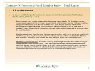 21
Company X Functional Food Ideation Study – Final Report
q  II. Executive Summary
q  IV. Issues and Challenges Surrounding the Nutraceuticals/Nutraingredients in Food Products
(Adults, Infants, Children) – cont’d.
n  Biocompounds in infant formulas programmed to fight immune system disease: Our KIL pediatric nutrition
research study respondents believe there are long term trends which indicate increasing incidences in asthma,
allergies and inflammatory bowel diseases in children. As a result, they are continuing to look at what
biocomponents in breast milk provide the programming of the immune system to fight off these types of
diseases? Impact: Research trends indicate more infant and toddler nutrition research will be performed in both
the pro-and prebiotics.
n  Infant formulas with iron: According to our KIL study respondents, there is still a lot of room to add more iron into
infant formulas. Even though the normal level of iron in breast milk is low, infants can absorb 70% of that iron
from breast milk. However, in infant formulas, the infant absorption level of iron is considerably lower.
n  Infant formula prebiotic confusion: Research is underway in attempting to mimic the effect and functionality of
oligosaccharides in infant formulas. NOTE: There are numerous federal and industry funded research and
clinical trial grants in this area, however, studies, so far, have caused confusion around the world. Researcher
consensus is that it is hard right now to get a handle on the true benefits of prebiotics in infant formulas and
understanding the optimal level of prebiotics that should be added infant formula formulations.
 