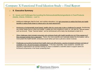 22
Company X Functional Food Ideation Study – Final Report
q  II. Executive Summary
q  IV. Issues and Challenges Surrounding the Nutraceuticals/Nutraingredients in Food Products
(Adults, Infants, Children) – cont’d.
n  Additional challenges cited for food and nutrition educators, is to get consumers to realize that there are health
benefits in eating foods closer to nature and in its most natural form.
n  Introducing a fundamentally broad based, healthy diet at a young age is also a challenge for parents. Nutritionists
say certain tastes that an infant and toddler’s palate are more receptive to early on, can also be “learned tastes”,
such as broccoli. These “learned tastes” can be reintroduced until a baby has developed a taste for it.
n  Other challenges cited included consumers who embrace foods with health benefits but not if they appear as if
they emerged entirely from a laboratory. That is, the more scientific and medically-related the formulation, with a
more potent the health benefit, consumers would rather just have a pill and a doctor involved.
n  Challenges surrounding functional food health claims are still growing, causing increased confusion and lack of
credibility in the US and European marketplaces. In Europe, especially, many academic, scientific and
regulatory organizations are actively working on ways to establish a scientific basis to support claims for
functional components or the foods containing them.
 