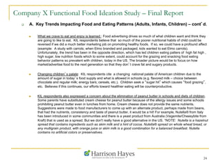 24
Company X Functional Food Ideation Study – Final Report
q  A. Key Trends Impacting Food and Eating Patterns (Adults, Infants, Children) – cont’d.
n  What we crave to eat and enjoy is learned : Food advertising drives so much of what children want and think they
are going to like to eat. KIL respondents believe that so much of the poorer nutritional habits of child could be
reversed if we did a much better marketing job on promoting healthy foods. If so, we could have a profound affect
(example: A study with carrots; when Elmo branded and packaged, kids wanted to eat Elmo carrots).
Unfortunately, the trend has been in the opposite direction, which has led children eating patters of high fat high ,
high sugar, low nutrition foods which to some extent, could account for the grazing and snacking food eating
behavior patterns so prevalent with children, today in the US. The broader picture would be to focus on how
market/advertise food to the next generation so that they don’t crave fat and sugary products.
n  Changing children’s palate: KIL respondents cite a changing national palate of American children due to the
amount of sugar in today’s food supply and what is allowed in schools (e.g. flavored milk – choice between
chocolate and regular milk; energy bars; cereals, etc.). Children seek a “sugar hit” which causes “food grazing”,
etc. Believes if this continues, our efforts toward healthier eating will be counterproductive.
n  KIL respondents also expressed a concern about the elimination of peanut butter in schools and diets of children.
Some parents have substituted cream cheese for peanut butter because of the allergy issues and some schools
prohibiting peanut butter even in lunches from home. Cream cheese does not provide the same nutrients.
Suggestions were made to food manufacturers to come up with an alternate product, perhaps made from beans,
that had the nutrients, consistency and taste of peanut butter, it would be a hit! For example, Nutella® from Italy
has been introduced in some communities and there is a yeast product from Australia (Vegemite/Cheesybite from
Kraft) that is used as a spread. But we don't really have a good alternative in the US. *NOTE: Nutella is a hazelnut
spread that contains ingredients such as skim milk and a hint of cocoa. Nutella® spread on whole wheat bread, or
any multigrain product, with orange juice or skim milk is a good combination for a balanced breakfast. Nutella
contains no artificial colors or preservatives.
 