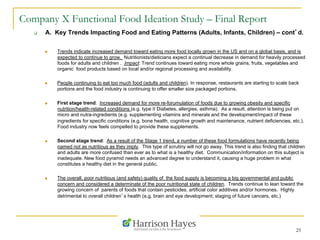 25
Company X Functional Food Ideation Study – Final Report
q  A. Key Trends Impacting Food and Eating Patterns (Adults, Infants, Children) – cont’d.
n  Trends indicate increased demand toward eating more food locally grown in the US and on a global basis, and is
expected to continue to grow. Nutritionists/dieticians expect a continual decrease in demand for heavily processed
foods for adults and children . Impact: Trend continues toward eating more whole grains, fruits, vegetables and
organic food products based on local and/or regional processing and availability.
n  People continuing to eat too much food (adults and children). In response, restaurants are starting to scale back
portions and the food industry is continuing to offer smaller size packaged portions.
n  First stage trend: Increased demand for more re-forumulation of foods due to growing obesity and specific
nutrition/health-related conditions (e.g. type II Diabetes, allergies, asthma). As a result, attention is being put on
micro and nutra-ingredients (e.g. supplementing vitamins and minerals and the development/impact of these
ingredients for specific conditions (e.g. bone health, cognitive growth and maintenance, nutrient deficiencies, etc.).
Food industry now feels compelled to provide these supplements.
n  Second stage trend: As a result of the Stage 1 trend, a number of these food formulations have recently being
named not as nutritious as they imply. This type of scrutiny will not go away. This trend is also finding that children
and adults are more confused than ever as to what is a healthy diet. Communication/information on this subject is
inadequate. New food pyramid needs an advanced degree to understand it, causing a huge problem in what
constitutes a healthy diet in the general public.
n  The overall, poor nutritious (and safety) quality of the food supply is becoming a big governmental and public
concern and considered a determinate of the poor nutritional state of children. Trends continue to lean toward the
growing concern of parents of foods that contain pesticides, artificial color additives and/or hormones. Highly
detrimental to overall children’s health (e.g. brain and eye development; staging of future cancers, etc.)
 