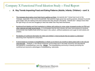 26
Company X Functional Food Ideation Study – Final Report
q  A. Key Trends Impacting Food and Eating Patterns (Adults, Infants, Children) – cont’d.
n  The message about eating more fresh food is getting out there, but parents don’t know how to act on the
message, especially in low income households. See parents single parent two working parents..stressed to provide
good meals; kids are making more food choices than they should in the family; Parents don’t always know what
the right thing to do and are struggling to feed kids better than they feed themselves
n  Nutritional food labeling and food marketing to children will continue to come under increased scrutiny by FDA and
other national and state governments. It is anticipated that the food industry will have more pressure to produce
and promote truly healthy foods which are lower in fat, sodium, artificial sweeteners and sugar for both adults and
children.
n  Re-labeling of nutritional information for infant and children’s food products that are easier to understand
becoming more important for consumers.
n  A trend toward an increase in breastfeeding in infants up to three to six months is taking place both in the US and
internationally. However, in the African American communities and in the lower economic and educational
demographics, breastfeeding is very low. Driver: The breastfeeding community is heavily promoting the
nutritional and economic advantages of breastfeeding, nationwide.
 