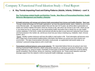 27
Company X Functional Food Ideation Study – Final Report
q  A. Key Trends Impacting Food and Eating Patterns (Adults, Infants, Children) – cont’d.
Key Technology-related Health and Nutrition Trends: New Wave of Personalized Nutrition, Health
Behavior Management and Healthy Lifestyles
n  M-Health technology will manage and enhance highly personalized food choices and healthy lifestyles: Best case:
Through mobile technology and M-Health applications, we have the potential (adults, teens, children) to be a much
more informed eater. KIL respondents believe that over the next 10-15 years, we will be able to personalize our
health and nutrition-related information (what we choose to eat, with whom we choose to eat it with; where we eat
it; and where we buy it), along with our own personalized health information that is stored into our own health/
nutrition database. In the future, mobile smart phones will also be able to scan store and restaurant food choices
and food products in the market, etc. and let you know how your body is reacting (e.g. metabolic, heart, immune
system, etc.)
Impact: Healthy nutrition behaviors will have the ability to start earlier in life. Food information will become more
with a large store of personalized health/nutrition information that follows you around your food choices and
environment. This type of personalized information could provide an augmented (real world) reality on an
individual’s personal energy balance until a month later.
n  Personalized nutritional behavior using social networks: KIL responded believe that we are going to see more
sharing of personal health behaviors, where using social networks an individual could share information on their
energy balances (e.g. using an avatar). Examples of some types of personal health behaviors could be dieting,
sports competition, food choices, dining out, coaching, medical advice, etc. These social networks could also
leverage support from the network in terms of personal health challenges, successes, etc.
 