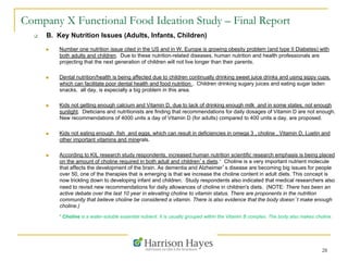 28
Company X Functional Food Ideation Study – Final Report
q  B. Key Nutrition Issues (Adults, Infants, Children)
n  Number one nutrition issue cited in the US and in W. Europe is growing obesity problem (and type II Diabetes) with
both adults and children. Due to these nutrition-related diseases, human nutrition and health professionals are
projecting that the next generation of children will not live longer than their parents.
n  Dental nutrition/health is being affected due to children continually drinking sweet juice drinks and using sippy cups,
which can facilitate poor dental health and food nutrition . Children drinking sugary juices and eating sugar laden
snacks, all day, is especially a big problem in this area.
n  Kids not getting enough calcium and Vitamin D, due to lack of drinking enough milk and in some states, not enough
sunlight. Dieticians and nutritionists are finding that recommendations for daily dosages of Vitamin D are not enough.
New recommendations of 4000 units a day of Vitamin D (for adults) compared to 400 units a day, are proposed.
n  Kids not eating enough fish and eggs, which can result in deficiencies in omega 3 , choline , Vitamin D, Luetin and
other important vitamins and minerals.
n  According to KIL research study respondents, increased human nutrition scientific research emphasis is being placed
on the amount of choline required in both adult and children’s diets.* Choline is a very important nutrient molecule
that affects the development of the brain. As dementia and Alzheimer’s disease are becoming big issues for people
over 50, one of the therapies that is emerging is that we increase the choline content in adult diets. This concept is
now trickling down to developing infant and children. Study respondents also indicated that medical researchers also
need to revisit new recommendations for daily allowances of choline in children's diets. (NOTE: There has been an
active debate over the last 10 year in elevating choline to vitamin status. There are proponents in the nutrition
community that believe choline be considered a vitamin. There is also evidence that the body doesn’t make enough
choline.)
* Choline is a water-soluble essential nutrient. It is usually grouped within the Vitamin B complex. The body also makes choline.
 