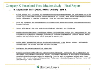 29
Company X Functional Food Ideation Study – Final Report
q  B. Key Nutrition Issues (Adults, Infants, Children) – cont’d.
n  Radical changes in our food supply and increased availability of convenient/fast food has impacted the way we eat
and the type of nutrition we are getting from foods available. For example: When people moved away from eating/
feeding children eggs for breakfast, carbohydrate , sugar and dairy laden foods were replaced.
n  Adults and children are also eating less meat, good fat and protein, which can upset the balance and absorption of
important nutrients.
n  Sodium levels are very high in the general public (especially in Canada), and is on the rise.
n  Researchers believe that what is happening in our food supply and overall changes in our eating patterns is a very
complex issue, not without its poor health consequences. Potential impact example: Growth in allergies, allergic
reactions and food rejection among kids, is growing at an alarming rate.
n  Parents are not aware enough of a child’s growth and development cycles. Also not aware of , or addressing,
metobolic issues that surround good food and eating practices.
n  Children are also not getting enough fiber in their diets.
n  Based on projections that breastfeeding will increase here and abroad, it is anticipated that we will see more iron
deficiencies that comes with breastfeeding. Impact: This deficiency will need to be addressed in the availability of
more (affordable) foods containing iron (for babies after 6 months) such as meat-based products, even though
there are infant cereals available which contain iron. Pediatricians indicate that they do not like to see even a mild
iron deficiency in babies and toddlers.
 