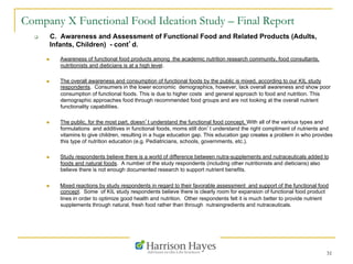 31
Company X Functional Food Ideation Study – Final Report
q  C. Awareness and Assessment of Functional Food and Related Products (Adults,
Infants, Children) - cont’d.
n  Awareness of functional food products among the academic nutrition research community, food consultants,
nutritionists and dieticians is at a high level.
n  The overall awareness and consumption of functional foods by the public is mixed, according to our KIL study
respondents. Consumers in the lower economic demographics, however, lack overall awareness and show poor
consumption of functional foods. This is due to higher costs and general approach to food and nutrition. This
demographic approaches food through recommended food groups and are not looking at the overall nutrient
functionality capabilities.
n  The public, for the most part, doesn’t understand the functional food concept. With all of the various types and
formulations and additives in functional foods, moms still don’t understand the right compliment of nutrients and
vitamins to give children, resulting in a huge education gap. This education gap creates a problem in who provides
this type of nutrition education (e.g. Pediatricians, schools, governments, etc.).
n  Study respondents believe there is a world of difference between nutra-supplements and nutraceuticals added to
foods and natural foods. A number of the study respondents (including other nutritionists and dieticians) also
believe there is not enough documented research to support nutrient benefits.
n  Mixed reactions by study respondents in regard to their favorable assessment and support of the functional food
concept. Some of KIL study respondents believe there is clearly room for expansion of functional food product
lines in order to optimize good health and nutrition. Other respondents felt it is much better to provide nutrient
supplements through natural, fresh food rather than through nutraingredients and nutraceuticals.
 