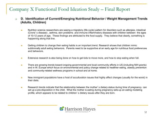 32
Company X Functional Food Ideation Study – Final Report
q  D. Identification of Current/Emerging Nutritional Behavior / Weight Management Trends
(Adults, Children)
n  Nutrition science researchers are seeing a migratory (life cycle) pattern for disorders such as allergies, intestinal
(Crone’s disease) , asthma, skin problems and immune inflammatory diseases with children between the ages
of 10-12 years of age. These findings are attributed to the food supply. They believe that clearly, something is
happening along that line.
n  Getting children to change their eating habits is an important trend. Research shows that children mimic
subliminally adult eating behaviors. Parents need to be supportive at an early age for nutritious food preferences
and behaviors.
n  Extensive research is also being done on how to get kids to move more, and how to stop eating when full.
n  There are growing trends toward ongoing governmental and local community efforts in US (including NIH grants)
and in W. Europe which focus on environmental and policy change related to healthier eating, obesity prevention
and community-related wellness programs in school and at home.
n  New immigrant populations have a host of acculturation issues that highly affect changes (usually for the worst) in
their diets.
n  Research trends indicate that the relationship between the mother’s dietary status during time of pregnancy can
set up a pre-disposition in the child. What the mother is eating during pregnancy sets-up an eating modeling
profile, which appears to be related to children’s dietary issues after they are born.
 