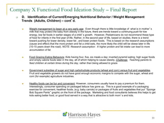 33
Company X Functional Food Ideation Study – Final Report
q  D. Identification of Current/Emerging Nutritional Behavior / Weight Management
Trends (Adults, Children) – cont’d.
n  Weight management to begin at a very early age: Even though there is little knowledge of what is in mother’s
milk that may protect the baby from obesity in the future, there are trends toward a continuing push for low
energy, low fat foods in earlier stages of a child’s growth. However, Pediatricians do not recommend these type
of food for infants in the first year of life. Rather, in the second year of life, based on studies, there is a trend
toward pushing for lower density, lower fat , and lower protein foods. This is based on the research assumptions
(cause and effect) that the more protein and fat a child eats, the more likely the child will be obese later in life
(10-15 years down the road). NOTE: Research assumption: A higher protein and fat intake can lead to more
accumulation of fat.
n  Food Grazing Eating Behaviors: Kids having four, five, six meals a day; inverted pyramid eating; high sugar foods
and empty calorie foods later in the day, all of which helping to cause obesity. Challenge: Teaching parents to
feed children at certain times during the day, rather than being allowed to graze.
n  Government subsidies of sugar and high carbohydrate products (wheat and corn) versus fruit and vegetables.
Fruit and vegetable growers do not have good enough economic margins to compete with the sugar, wheat and
corn (for example) agriculture industries.
n  Healthy foods can be fun and convenient. However, consumers usually have to pay a premium for them.
Interestingly, consumer spending on packaged lettuce has gone up. This is a good example of a packaging
exercise for convenient, healthier foods. (e.g. baby carrots) or packages of fruits and vegetables that put “Sponge
Bob Square Pants” graphic on the front of the package. Marketing and food consultants believes this helps to get
kids eating better food, or good food served in a way that is attractive to both mom’s and kids.
 