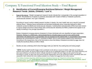 35
Company X Functional Food Ideation Study – Final Report
q  D. Identification of Current/Emerging Nutritional Behavior / Weight Management
Research Trends (Adults, Children) – cont’d.
n  Eggs to the rescue: Weight management research trends indicate that increasingly in the younger population in
the US , the prevalence of obesity is positively associated with incident of MetS or metabolic syndrome ,
cardiovascular disease and Type II diabetes.
According to recent nutrition-related research studies in obesity, the main health risks are a result of increased
adipose tissue.* Adipose tissue synthesizes and secretes biologically active molecules believed to affect
metabolic syndrome (MetS) and cardiovascular diseases. Carbohydrate-restricted diets (CRD) have been shown
to reduce weight and hence reduce these risks (cardiovascular diseases and MetS, problems that appear to be
rapidly increasing in the younger population.)
Dietary cholesterol increases plasma cholesterol in those individuals who are classified as hyper-responders .
However, findings in a 2008 study, demonstrated that by including eggs as part of a low carbohydrate
intervention, the plasma LDL-C concentration did not increase but the plasma HDL-C concentration did increase.
Because low concentrations of HDL-C contribute to MetS, this is a very positive aspect of the intervention.
According to the researchers, this is the first study to show that dietary cholesterol provided by eggs does not
modify the beneficial effects of CRD in MetS.
n  Studies are also underway which show that eggs make you feel full, thus eating less and losing weight.
* NOTE: Another health benefit of eggs is their contribution to the diet as a source of choline. Although our bodies can
produce some choline, we cannot make enough to make up for an inadequate supply in our diets, and choline deficiency can
also cause deficiency of another B vitamin critically important for health, folic acid. Eggs are also great for the eyes.
According to a study, an egg a day may prevent macular degeneration due to the carotenoid content, specifically lutein and
zeaxanthin. Both nutrients are more readily available to our bodies from eggs than from other sources.
* From Dietary Cholesterol Egg Study (2008) Department of Nutritional Sciences and 4 Department of Kinesiology, University of
Connecticut, Storrs, CT (Drs. Gisella Mutungi, Joseph Ratliff, Michael Puglisi, Moises Torres-Gonzalez, Ushma Vaishnav, Jose O.
Leite, Erin Quann, Jeff S. Volek and Maria Luz Fernandez)
 