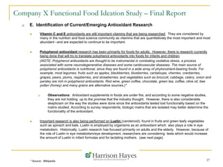 37
Company X Functional Food Ideation Study – Final Report
q  E. Identification of Current/Emerging Antioxidant Research
n  Vitamin C and E antioxidants are still important vitamins that are being researched. They are considered by
many in the nutrition and food science community as vitamins that are quantitatively the most important and most
abundant –and are expected to continue to be important.
n  Polyphenol antioxidant research has been primarily for foods for adults. However, there is research currently
being done that will try to translate polyphenol antioxidants into foods for infants and children.
(NOTE: Polyphenol antioxidants are thought to be instrumental in combating oxidative stress, a process
associated with some neurodegenerative diseases and some cardiovascular diseases. The main source of
polyphenol antioxidants is nutritional, since they are found in a wide array of phytonutrient-bearing foods. For
example, most legumes; fruits such as apples, blackberries, blueberries, cantaloupe, cherries, cranberries,
grapes, pears, plums, raspberries, and strawberries; and vegetables such as broccoli, cabbage, celery, onion and
parsley are rich in polyphenol antioxidants. Red wine, green coffee, chocolate, green tea, coffee, olive oil, bee
pollen (honey) and many grains are alternative sources.)*
q  Observations: Antioxidant supplements in foods are under fire, and according to some negative studies,
they are not holding up to the promise that the industry thought. However, there is also considerable
skepticism on the way the studies were done since the antioxidants tested lost functionality based on the
matrix studied. According to survey respondents, biologic matrix that are isolated may better determine the
functionality of the antioxidant.
n  Important research is also being performed on Luetin (carotenoid), found in fruits and green leafy vegetables
such as spinach and kale. Luetin is employed by organisms as an antioxidant which also plays a role in eye
metabolism. Historically, Luetin research has focused primarily on adults and the elderly. However, because of
the role of Luetin in eye metabolism/eye development, researchers are considering tests which would increase
the amount of Luetin in infant formulas and for lactating mothers. (see next page)
* Source: Wikipedia
 