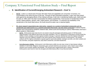 38
Company X Functional Food Ideation Study – Final Report
q  E. Identification of Current/Emerging Antioxidant Research – Cont’d.
n  NOTE: Lutein is a natural part of human diet when fruits and vegetables are consumed. In humans, it is
concentrated in the retina and lens of the eye. Through its high antioxidant properties, Lutein may help protect
cells against the damaging effects of free radicals and play a vital role in maintaining healthy eyes, heart and skin.
As early as 1996, lutein has been incorporated into dietary supplements. Food sources of carotenoids include
carrots, sweet potatoes, spinach, kale, collard greens, and tomatoes. To maximize the availability of the
carotenoids in the foods listed above, the foods should be eaten raw or steamed lightly.
n  KIL study research respondents also cited active research on a variety of antioxidant compounds such as
carotenoids and anthocyanins (e.g. powerful antioxidant flavonoids ) are also being conducted in various Human
Nutrition and Food Science academic research labs, where some are focusing on colonic inflammation and how it
affects systemic inflammation.
q  NOTE: Anthocyanins were also found in one study to have the strongest antioxidizing power of 150 flavonoids.
(Approximately 4,000 different flavonoids have been identified.) The U.S. Department of Agriculture recently tested the
abilities of berry varieties to protect against oxidative damage. In general, blackberries have the highest antioxidant
capacity of any fruit. Different varieties of the same species have varying amounts of anthocyanins. The varietal
cultivars with the highest antioxidative capacity against superoxide radicals, hydrogen peroxide, and other oxidants are
hull, thornless, and jewel raspberries; early black cranberries; and Elliot blueberries.
q  Anti-inflammatory Abilities: Anthocyanins' anti-inflammatory ability has also been shown to help dampen allergic
reactions. In one study, Bulgarian researchers gave animals histamine and serotonin, both of which cause allergic
reactions and increase capillary permeability. The animals were supplemented with a variety of flavonoids.
Anthocyanins were found to have the strongest anti-inflammatory effect of any flavonoid tested.
 
