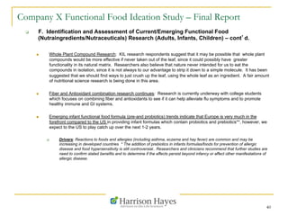40
Company X Functional Food Ideation Study – Final Report
q  F. Identification and Assessment of Current/Emerging Functional Food
(Nutraingredients/Nutraceuticals) Research (Adults, Infants, Children) – cont’d.
n  Whole Plant Compound Research: KIL research respondents suggest that it may be possible that whole plant
compounds would be more effective if never taken out of the leaf, since it could possibly have greater
functionality in its natural matrix. Researchers also believe that nature never intended for us to eat the
compounds in isolation, since it is not always to our advantage to strip it down to a simple molecule. It has been
suggested that we should find ways to just crush up the leaf, using the whole leaf as an ingredient. A fair amount
of nutritional science research is being done in this area.
n  Fiber and Antioxidant combination research continues: Research is currently underway with college students
which focuses on combining fiber and antioxidants to see if it can help alleviate flu symptoms and to promote
healthy immune and GI systems.
n  Emerging infant functional food formula (pre-and probiotics) trends indicate that Europe is very much in the
forefront compared to the US in providing infant formulas which contain probiotics and prebiotics**, however, we
expect to the US to play catch up over the next 1-2 years.
q  Drivers: Reactions to foods and allergies (including asthma, eczema and hay fever) are common and may be
increasing in developed countries * The addition of prebiotics in infants formulas/foods for prevention of allergic
disease and food hypersensitivity is still controversial.. Researchers and clinicians recommend that further studies are
need to confirm stated benefits and to determine if the effects persist beyond infancy or affect other manifestations of
allergic disease.
 