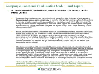 41
Company X Functional Food Ideation Study – Final Report
q  G. Identification of the Greatest Unmet Needs of Functional Food Products (Adults,
Infants, Children)
n  Study respondents believe that one of the important unmet needs of functional food products is that we need to
figure out a way to process food in a simpler way. In particular, utilizing and processing very fresh food ingredients
in the region where they are grown. It is suggested that food manufacturers work with the different regions of the
country and abroad to localize the processing of food, which in turn, supports the local and regional farming and
agricultural industry. Drivers: Demand for buying food that is grown locally is rising. People are looking for more
food from their regions.
n  Another important unmet need of functional food products is to consider when infants are introduced to solid foods
and the types of foods they eat. This focus could help to spearhead new foods that also promote good eating
habits. For example, giving baby and toddlers fresh and natural finger foods, packaged in interesting
combinations, such as fruits (e.g. dried or frozen fruits) and vegetables (dried or frozen) that are soft and nutritious
or whole grains that are incorporated into solid foods. The thought is, that infants and toddlers wouldn’t need
vitamin supplements if they are eating the right combination of foods (Example: The Kashi line of frozen foods
which include rice and mangoes.
n  It has been suggested by our KIL respondents that by introducing a uniform branded “functional food” icon that
could be put on functional food product packaging intended to provide parents with uniform standards on nutrients
(e.g. nutraingredients and nutraceuticals) and other health-related additives, would help to further boost the
product’s viability/benefits. An additional “clinically tested” rating could also be applied. In turn, a uniform
functional foods “healthy” rating criteria from either food industry *and/or government entities could help to boost
the consumer’s purchasing confidence, particularly for children’s foods. Here in the US and internationally,
functional foods have suffered from a lack of credibility due to misleading nutritional claims by food manufacturers.
* Similar to the “Smart Choices” food label icon (green check) packaging, initiated by eight food manufacturer companies.
Smart Choices‘ green check mark reflects standards on nutrients to limit (such as fats, cholesterol, sugar and sodium) and –
for most categories -- nutrients to encourage (including calcium, potassium, fiber, magnesium and vitamins).
 
