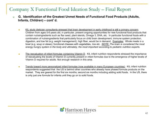 42
Company X Functional Food Ideation Study – Final Report
q  G. Identification of the Greatest Unmet Needs of Functional Food Products (Adults,
Infants, Children) – cont’d.
n  KIL study dietician consultants stressed that brain development in early childhood is still a primary concern.
Children from ages 5-6 years old, in particular, present ongoing opportunities for new functional food products that
contain nutraingredients such as flax seed, plant sterols, Omega 3, DHA, etc. In particular functional foods with a
combination of nutraingredients that particularly focus on child brain development, immune system protection,
digestion, and low fat (e.g. weight management), high fiber, would be in demand. Examples: Whole meals in a
bowl (e.g. soup or stews); functional cheeses with vegetables, rice etc. NOTE: The brain is considered the most
energy hungry system in the body and ultimately, the most important according to pediatric nutrition experts.
n  The reevaluation of infant formulas containing Vitamin D. KIL infant nutrition respondents stressed the importance
of reevaluating the levels of Vitamin D currently present in infant formulas due to the emergence of higher levels of
Vitamin D required for adults. Not enough research in this area.
n  Trends toward more personalized infant formulas (now available in many European countries). KIL infant nutrition
respondents suggested that the US is behind other countries who already have phased formula products on the
market. They are geared for the first six months; second six months including adding solid foods. In the US, there
is only just one formula for infants until they go on to solid foods.
 
