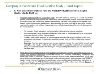 43
Company X Functional Food Ideation Study – Final Report
q  H. Next-Generation Functional Food and Related Product Development Insights
(Adults, Infants, Children)
q  Integrating medicine into foods, personalized foods: Research is already underway on a variety of individual
genetic variables that could be turned into personalized medicine and food products. Increased investments
in human nutrition and food science research also indicates that in the future, foods will be designed to go
beyond providing just nutrition supplements. Next-generation functional foods will be designed to provide
new food formulations that will have the potential to more effectively protect you from chronic diseases over
the human lifecycle.
§  For example: Create specialized food products for children who get eczema or asthma.
§  Pre-dispositions to certain illnesses could warrant more folate for pregnant women either through food
products or through fortifying the grain supply.
§  Or take a public health approach, by estimating a percentage of the general population that is more
susceptible to a disease. One approach would be to create foods for 10% or relate to the needs of
everyone.
§  Downside: Food is a great enjoyment and humans are social animals. We need to think carefully about
making food that includes medicine . We will also need to be careful that we don’t lose the context of
eating and the social aspects. The challenge is how you package these foods, and how the consumer
perceives them.
q  Foods that compliment other foods in building good, balanced meals is another approach that appears to be
gaining some attention. For example: General Mills recently had a corporate edict that they would depict their
foods in the context of mealtimes. They would show their products on the plate with other foods. Future trend:
Other big food companies will take on that sense of personal responsibility, depicting foods in the context of
healthy eating, in terms of healthy portions and recipe recommendations and healthier food alternatives at
mealtimes. Examples: In NYC, fast food restaurants now have to list the calorie count of foods. Discovery: A
bagel is more fattening that a huge cinnamon encrusted donut.
 