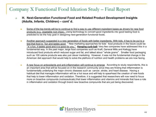 44
Company X Functional Food Ideation Study – Final Report
q  H. Next-Generation Functional Food and Related Product Development Insights
(Adults, Infants, Children) – cont’d.
n  Some of the big trends will be to continue to find a way to use different ingredient bases as drivers for new food
products (e.g. vegetable root chips). Using technology to convert good ingredients into good tasting food is
predicted to be the holy grail in designing next-generation functional foods.
n  Another approach suggested is a new generation of foods with better ingredients. With kids, it has to be put to a
test that food is “fun and tastes good. “ New marketing approaches for kids’ food products in the future could be:
“It’s fun, it tastes good and it is good for you.” Hanging curb ball: Very few companies have addressed this in a
fundamental way. In the past major, large food companies such as Kraft, General Mills and Kellogg have
introduced food products which reduced sugar and fat, and talked about “whole grains”. Smaller food packaging
such as 100 calorie products was also just clever marketing. However, it was not the fundamental change in the
American diet approach that would help to solve the plethora of nutrition and health problems we are now facing.
n  A new focus on antioxidants and anti-inflammation will continue to emerge. According to study respondents, this is
an important area that will be focused on in the research community since they are finding that inflammation is
fundamentally underlying the major chronic diseases such as cancer, stroke, and heart disease. Having a
habitual diet that manages inflammation will be a hot issue and will help to spearhead the creation of new foods
that help to lower inflammation and oxidation. Therefore, it is suggested that researchers will now need to focus
more on bioactive compounds (nutraceuticals) that lower inflammation and vitamins and minerals that have a role
in inflammation and oxidation through brand new bioactive compounds that are just being discovered.
 