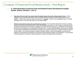 45
Company X Functional Food Ideation Study – Final Report
q  H. Next-Generation Functional Food and Related Product Development Insights
(Adults, Infants, Children) – cont’d.
n  New types of “home style” convenient foods for babies that are frozen with nothing added to them, such as
veggies or fruits in small portion sizes, which would help mothers be able to combine these foods and mix
together. Would help to provide variety and save time. Example: Fresh fruit and vegetables frozen in smaller
packages and/or in ice cube trays which can be thawed easily.
n  Whole food /functional compounds nanotechnology approach: KIL respondent researchers indicate a growing
trend to go with the whole food approach, rather using isolated compounds. Current research is looking into the
benefits of combinations of fruits and/or vegetables to prevent chronic diseases (e.g. combinations of tomatoes
and broccoli) or what types of combinations would work best. Through nanotechnology, there is great potential
for improving the effectiveness and efficiency of delivery of bioactive compounds in functional foods to improve
human health. It can enhance solubility, facilitate controlled release, improve bioavailability, and protect the
stability of micronutrients and bioactive compounds during processing, storage, and distribution. It can also lead
to the development of new flavor delivery systems to improve food quality and functionality.
 