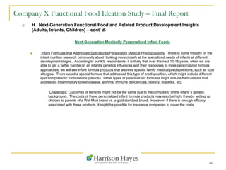 46
Company X Functional Food Ideation Study – Final Report
q  H. Next-Generation Functional Food and Related Product Development Insights
(Adults, Infants, Children) – cont’d.
Next-Generation Medically Personalized Infant Foods
n  Infant Formulas that Addressed Specialized/Personalize Medical Predispositions: There is some thought in the
infant nutrition research community about looking more closely at the specialized needs of infants at different
development stages. According to our KIL respondents, it is likely that over the next 10-15 years, when we are
able to get a better handle on an infant's genetics influences and their responses to more personalized formula
approaches, we will see infant formula products that address specific family medical predispositions, such as food
allergies. There would a special formula that addressed this type of predisposition, which might include different
lipid and prebiotic formulations (blends) . Other types of personalized formulas might include formulations that
addressed inflammatory bowel disease, asthma, immune deficiencies, obesity, diabetes, etc.
Challenges: Outcomes of benefits might not be the same due to the complexity of the infant’s genetic
background. The costs of these personalized infant formula products may also be high, thereby setting up
choices to parents of a Wal-Mart brand vs. a gold standard brand. However, if there is enough efficacy
associated with these products, it might be possible for insurance companies to cover the costs.
 