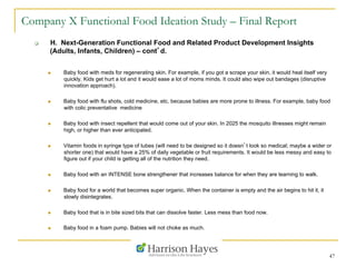 47
Company X Functional Food Ideation Study – Final Report
q  H. Next-Generation Functional Food and Related Product Development Insights
(Adults, Infants, Children) – cont’d.
n  Baby food with meds for regenerating skin. For example, if you got a scrape your skin, it would heal itself very
quickly. Kids get hurt a lot and it would ease a lot of moms minds. It could also wipe out bandages (disruptive
innovation approach).
n  Baby food with flu shots, cold medicine, etc. because babies are more prone to illness. For example, baby food
with colic preventative medicine
n  Baby food with insect repellent that would come out of your skin. In 2025 the mosquito illnesses might remain
high, or higher than ever anticipated.
n  Vitamin foods in syringe type of tubes (will need to be designed so it doesn’t look so medical; maybe a wider or
shorter one) that would have a 25% of daily vegetable or fruit requirements. It would be less messy and easy to
figure out if your child is getting all of the nutrition they need.
n  Baby food with an INTENSE bone strengthener that increases balance for when they are learning to walk.
n  Baby food for a world that becomes super organic. When the container is empty and the air begins to hit it, it
slowly disintegrates.
n  Baby food that is in bite sized bits that can dissolve faster. Less mess than food now.
n  Baby food in a foam pump. Babies will not choke as much.
 