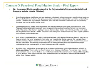 49
Company X Functional Food Ideation Study – Final Report
q  IV. Issues and Challenges Surrounding the Nutraceuticals/Nutraingredients in Food
Products (Adults, Infants, Children)
n  A significant challenge cited for the food and healthcare industries is to teach consumers what functional foods are.
Those in the field know, but when they get outside very few consumers understand or heard of the functional food
concept. Therefore, the big challenge is education, since very few consumers understand how the concepts of
functional food can be applied to other foods.
n  There was a portion of the KIL study respondents who are very skeptical of functional and/or enhanced foods
“claims of nutritional benefits”, especially when compared to the nutritional benefits of whole , non-processed
foods. They believe that the more food is processed, the more it can destroy vital nutrients, and that whole foods
will always be superior. NOTE: The KIL skepticism came mainly from health/nutrition food policy experts, pediatric
psychologists, and some dieticians.
n  More esoteric challenges cited by the study respondents reveal that in western biomedical research, the goal is to
focus on what is that “one” compound in food or the one molecule that illicit a response. For example, if you
pulled nutrients out of plant leaves we don’t normally eat, and then see the benefits. And, to start thinking about
the idea that science and research should be focused on isolating a characteristic and implementing single
molecules which can create a variety of foods that would carry that molecule.
n  According to KIL respondents, we still need to be cautious about functional food (nutraingredients) products for
infants and children. There is still a lot of work to do in terms of safety and efficacy. For example, many bioactive
components are broken down in the liver, and in infant s and children those enzymes are not as well developed as
in adults. Many of these compounds exist in the bloodstream because they are not metabolized the same as
adults. Clinic trials are needed.
 