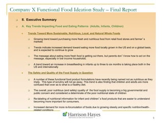 5
Company X Functional Food Ideation Study – Final Report
q  II. Executive Summary
q  A. Key Trends Impacting Food and Eating Patterns (Adults, Infants, Children)
n  Trends Toward More Sustainable, Nutritious, Local, and Natural Whole Foods
q  Growing trend toward purchasing more fresh and nutritious food from retail food stores and farmer’s
markets
q  Trends indicate increased demand toward eating more food locally grown in the US and on a global basis,
and is expected to continue to grow
q  The message about eating more fresh food is getting out there, but parents don’t know how to act on the
message, especially in low income households.
q  A trend toward an increase in breastfeeding in infants up to three to six months is taking place both in the
US and internationally
n  The Safety and Quality of the Food Supply in Question
q  A number of these functional food product formulations have recently being named not as nutritious as they
imply. This type of scrutiny will not go away. This trend is also finding that children and adults are more
confused than ever as to what is a healthy diet.
q  The overall, poor nutritious (and safety) quality of the food supply is becoming a big governmental and
public concern and considered a determinate of the poor nutritional state of children
q  Re-labeling of nutritional information for infant and children’s food products that are easier to understand
becoming more important for consumers.
q  Increased demand for more re-forumulation of foods due to growing obesity and specific nutrition/health-
related conditions
 