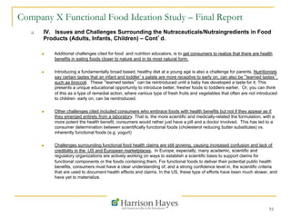 51
Company X Functional Food Ideation Study – Final Report
q  IV. Issues and Challenges Surrounding the Nutraceuticals/Nutraingredients in Food
Products (Adults, Infants, Children) – Cont’d.
n  Additional challenges cited for food and nutrition educators, is to get consumers to realize that there are health
benefits in eating foods closer to nature and in its most natural form.
n  Introducing a fundamentally broad based, healthy diet at a young age is also a challenge for parents. Nutritionists
say certain tastes that an infant and toddler’s palate are more receptive to early on, can also be “learned tastes”,
such as broccoli. These “learned tastes” can be reintroduced until a baby has developed a taste for it. This
presents a unique educational opportunity to introduce better, fresher foods to toddlers earlier. Or, you can think
of this as a type of remedial action, where various type of fresh fruits and vegetables that often are not introduced
to children early on, can be reintroduced.
n  Other challenges cited included consumers who embrace foods with health benefits but not if they appear as if
they emerged entirely from a laboratory. That is, the more scientific and medically-related the formulation, with a
more potent the health benefit, consumers would rather just have a pill and a doctor involved. This has led to a
consumer determination between scientifically functional foods (cholesterol reducing butter substitutes) vs.
inherently functional foods (e.g. yogurt)
n  Challenges surrounding functional food health claims are still growing, causing increased confusion and lack of
credibility in the US and European marketplaces. In Europe, especially, many academic, scientific and
regulatory organizations are actively working on ways to establish a scientific basis to support claims for
functional components or the foods containing them. For functional foods to deliver their potential public health
benefits, consumers must have a clear understanding of, and a strong confidence level in, the scientific criteria
that are used to document health effects and claims. In the US, these type of efforts have been much slower, and
have yet to materialize.
 