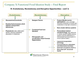 Company X Functional Food Ideation Study – Final Report
VI. Evolutionary, Revolutionary and Disruptive Opportunities – cont’d.
Evolutionary
n  Glucosamine/Chondroitin
n  Develop food processes which
address rising protein
deficiencies
n  Phytosterols (also called plant
sterols; reduces cholesterol
absorption in intestines)
58
n  Designer Flavors
n  Functional Food Icon
Standard
n  Ethnographic and
acculturation Infant Formula
Segmentation
n  Product Micelle (carrier
optimization) – (e.g. Leverage
absorption properties of micellar lipid
metabolites to help fight cholesterol.)
n  Nano cluster delivery systems
n  Personalized medical
nanotechnology (e.g. Molecular
or cellular specific-targeted delivery
systems may find applications in
individualized food consumption to
ensure optimal health.)
n  Liposomal encapsulation
technology
n  Curcuminoids (e.g. antioxidant,
anti-inflammatory activities)
n  Solid lipid nanospheres (SLN’s)
n  Nano-sized self –structured
liquids
DisruptiveRevolutionary
 
