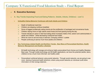 6
Company X Functional Food Ideation Study – Final Report
q  II. Executive Summary
q  A. Key Trends Impacting Food and Eating Patterns (Adults, Infants, Children) – cont’d.
n  Unhealthy Eating Behavior Continues with both Adults and Children
q  Death of traditional meal time
q  Children are skipping nutritious breakfast
q  Some of biggest problematic eating trends are the proliferation of packaged and convenience foods.
q  Children relying more on high calorie snack foods and food grazing during the day.
q  Trends indicate an upturn in fast food eating which increases intake of fat, sodium and carbohydrates in
adults and children -while decreasing nutritional food intake.
q  What we crave to eat and enjoy is learned, Changing children’s palate
q  People continuing to eat too much food (adults and children)
n  Key Technology-related Health and Nutrition Trends: New Wave of Personalized Nutrition, Health
Behavior Management and Healthy Lifestyles
q  M-Health technology will manage and enhance highly personalized food choices and healthy lifestyles:
Best case: Through mobile technology and M-Health applications, we have the potential (adults, teens,
children) to be a much more informed and healthy eater.
q  Personalized nutritional behavior using social networks: Through social networks, we are going to see
more sharing of personal health behaviors, where using social networks an individual could share
information on their energy balances .
 
