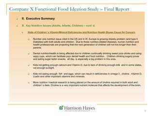 7
Company X Functional Food Ideation Study – Final Report
q  II. Executive Summary
q  B. Key Nutrition Issues (Adults, Infants, Children) – cont’d.
n  State of Children’s Vitamin/Mineral Deficiencies and Nutrition Health Shows Cause for Concern
q  Number one nutrition issue cited in the US and in W. Europe is growing obesity problem (and type II
Diabetes) with both adults and children. Due to these nutrition-related diseases, human nutrition and
health professionals are projecting that the next generation of children will not live longer than their
parents.
q  Dental nutrition/health is being affected due to children continually drinking sweet juice drinks and using
sippy cups, which can facilitate poor dental health and food nutrition . Children drinking sugary juices
and eating sugar laden snacks, all day, is especially a big problem in this area.
q  Kids not getting enough calcium and Vitamin D, due to lack of drinking enough milk and in some states,
not enough sunlight.
q  Kids not eating enough fish and eggs, which can result in deficiencies in omega 3 , choline , Vitamin D,
Luetin and other important vitamins and minerals.
q  More nutrition /medical research is being placed on the amount of choline required in both adult and
children’s diets. Choline is a very important nutrient molecule that affects the development of the brain.
 