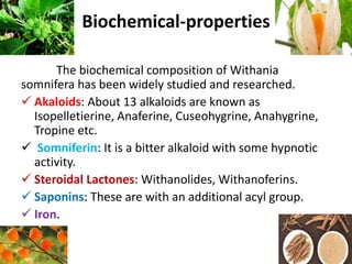 Biochemical-properties
The biochemical composition of Withania
somnifera has been widely studied and researched.
 Akaloids: About 13 alkaloids are known as
Isopelletierine, Anaferine, Cuseohygrine, Anahygrine,
Tropine etc.
 Somniferin: It is a bitter alkaloid with some hypnotic
activity.
 Steroidal Lactones: Withanolides, Withanoferins.
 Saponins: These are with an additional acyl group.
 Iron.
 