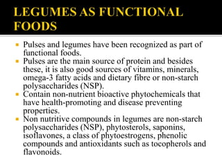  Pulses and legumes have been recognized as part of
functional foods.
 Pulses are the main source of protein and besides
these, it is also good sources of vitamins, minerals,
omega-3 fatty acids and dietary fibre or non-starch
polysaccharides (NSP).
 Contain non-nutrient bioactive phytochemicals that
have health-promoting and disease preventing
properties.
 Non nutritive compounds in legumes are non-starch
polysaccharides (NSP), phytosterols, saponins,
isoflavones, a class of phytoestrogens, phenolic
compounds and antioxidants such as tocopherols and
flavonoids.
 