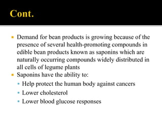  Demand for bean products is growing because of the
presence of several health-promoting compounds in
edible bean products known as saponins which are
naturally occurring compounds widely distributed in
all cells of legume plants
 Saponins have the ability to:
 Help protect the human body against cancers
 Lower cholesterol
 Lower blood glucose responses
 