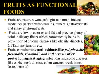  Fruits are nature’s wonderful gift to human; indeed,
medicines packed with vitamins, minerals,anti-oxidants
and many phyto-nutrients.
 Fruits are low in calories and fat and provide plenty of
soluble dietary fibers which consequently helps in
prevention of chronic diseases like obesity, diabetes,
CVDs,hypertension etc.
 Fruits contain many anti-oxidants like polyphenolic
flavonoids, vitamin-C, and anthocyanin offer
protection against aging, infections and some diseases
like Alzheimer's disease, colon cancers, weak bones
(osteoporosis)
 