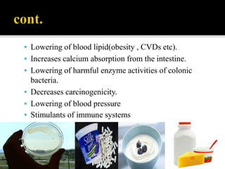  Lowering of blood lipid(obesity , CVDs etc).
 Increases calcium absorption from the intestine.
 Lowering of harmful enzyme activities of colonic
bacteria.
 Decreases carcinogenicity.
 Lowering of blood pressure
 Stimulants of immune systems
 