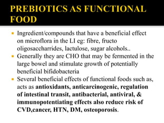  Ingredient/compounds that have a beneficial effect
on microflora in the LI eg: fibre, fructo
oligosaccharrides, lactulose, sugar alcohols..
 Generally they are CHO that may be fermented in the
large bowel and stimulate growth of potentially
beneficial bifidobacteria
 Several beneficial effects of functional foods such as,
acts as antioxidants, anticarcinogenic, regulation
of intestinal transit, antibacterial, antiviral, &
immunopotentiating effects also reduce risk of
CVD,cancer, HTN, DM, osteoporosis.
 