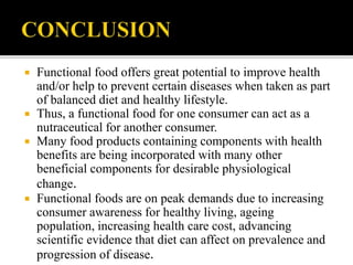  Functional food offers great potential to improve health
and/or help to prevent certain diseases when taken as part
of balanced diet and healthy lifestyle.
 Thus, a functional food for one consumer can act as a
nutraceutical for another consumer.
 Many food products containing components with health
benefits are being incorporated with many other
beneficial components for desirable physiological
change.
 Functional foods are on peak demands due to increasing
consumer awareness for healthy living, ageing
population, increasing health care cost, advancing
scientific evidence that diet can affect on prevalence and
progression of disease.
 