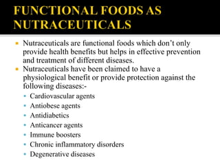  Nutraceuticals are functional foods which don’t only
provide health benefits but helps in effective prevention
and treatment of different diseases.
 Nutraceuticals have been claimed to have a
physiological benefit or provide protection against the
following diseases:-
 Cardiovascular agents
 Antiobese agents
 Antidiabetics
 Anticancer agents
 Immune boosters
 Chronic inflammatory disorders
 Degenerative diseases
 