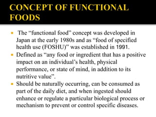 The “functional food” concept was developed in
Japan at the early 1980s and as “food of specified
health use (FOSHU)” was established in 1991.
 Defined as “any food or ingredient that has a positive
impact on an individual’s health, physical
performance, or state of mind, in addition to its
nutritive value”.
 Should be naturally occurring, can be consumed as
part of the daily diet, and when ingested should
enhance or regulate a particular biological process or
mechanism to prevent or control specific diseases.
 