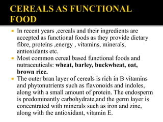  In recent years ,cereals and their ingredients are
accepted as functional foods as they provide dietary
fibre, proteins ,energy , vitamins, minerals,
antioxidants etc.
 Most common cereal based functional foods and
nutraceuticals: wheat, barley, buckwheat, oat,
brown rice.
 The outer bran layer of cereals is rich in B vitamins
and phytonutrients such as flavonoids and indoles,
along with a small amount of protein. The endosperm
is predominantly carbohydrate,and the germ layer is
concentrated with minerals such as iron and zinc,
along with the antioxidant, vitamin E.
 