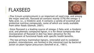 FLAXSEED
Flax (Linum usitatissimum) is an important oil seed crop, and among
the major seed oils, flaxseed oil contains mainly (57%) the omega-3
fatty acid, i.e., a-linolenic acid. It contains a variety of essential and
protective nutritive compounds, some of which are rarely available
from other foods (Oomah, 2001).
Since flaxseed is a leading source of omega-3 fatty acid, a–linolenic
acid, and phenolic compound lignan, it is for these compounds that
incorporation of flaxseed in diet has been attractive for the
development of functional foods with specific health benefits.
The two primary mammalian lignans, enterodiol and its oxidation
product, enterolactone, are formed in the intestinal tract by bacterial
action on plant lignan precursors (Setchell et al., 1981).
 