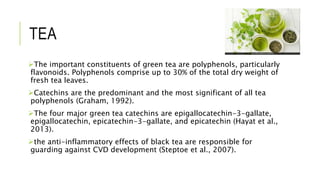 TEA
The important constituents of green tea are polyphenols, particularly
flavonoids. Polyphenols comprise up to 30% of the total dry weight of
fresh tea leaves.
Catechins are the predominant and the most significant of all tea
polyphenols (Graham, 1992).
The four major green tea catechins are epigallocatechin-3-gallate,
epigallocatechin, epicatechin-3-gallate, and epicatechin (Hayat et al.,
2013).
the anti-inflammatory effects of black tea are responsible for
guarding against CVD development (Steptoe et al., 2007).
 