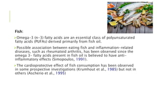 Fish:
Omega-3 (n-3) fatty acids are an essential class of polyunsaturated
fatty acids (PUFAs) derived primarily from fish oil.
Possible association between eating fish and inflammation-related
diseases, such as rheumatoid arthritis, has been observed since the
omega 3- fatty acids present in fish oil is believed to have anti-
inflammatory effects (Simopoulos, 1991).
The cardioprotective effect of fish consumption has been observed
in some prospective investigations (Krumhout et al., 1985) but not in
others (Ascherio et al., 1995)
 