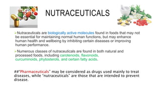 NUTRACEUTICALS
Nutraceuticals are biologically active molecules found in foods that may not
be essential for maintaining normal human functions, but may enhance
human health and wellbeing by inhibiting certain diseases or improving
human performance.
Numerous classes of nutraceuticals are found in both natural and
processed foods, including carotenoids, flavonoids,
curcuminoids, phytosterols, and certain fatty acids.
##“Pharmaceuticals” may be considered as drugs used mainly to treat
diseases, while “nutraceuticals” are those that are intended to prevent
disease.
 