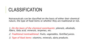 CLASSIFICATION
Nutraceuticals can be classified on the basis of either their chemical
nature, the type of food items or whether they are traditional or not.
1. On the basis of the chemical constituents: phenols, alkaloids,
fibers, fatty acid, minerals, terpenes, etc.
2. Traditional/nontraditional: fruits, vegetables, fortified juices.
3. Type of food items: vitamins, minerals, dairy products.
 