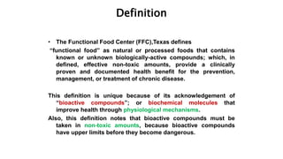 Definition
• The Functional Food Center (FFC),Texas defines
“functional food” as natural or processed foods that contains
known or unknown biologically-active compounds; which, in
defined, effective non-toxic amounts, provide a clinically
proven and documented health benefit for the prevention,
management, or treatment of chronic disease.
This definition is unique because of its acknowledgement of
“bioactive compounds”; or biochemical molecules that
improve health through physiological mechanisms.
Also, this definition notes that bioactive compounds must be
taken in non-toxic amounts, because bioactive compounds
have upper limits before they become dangerous.
 