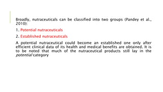 Broadly, nutraceuticals can be classified into two groups (Pandey et al.,
2010):
1. Potential nutraceuticals
2. Established nutraceuticals
A potential nutraceutical could become an established one only after
efficient clinical data of its health and medical benefits are obtained. It is
to be noted that much of the nutraceutical products still lay in the
potential category
 