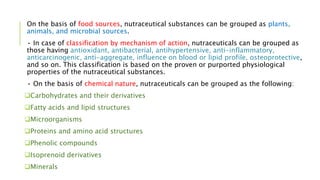 On the basis of food sources, nutraceutical substances can be grouped as plants,
animals, and microbial sources.
• In case of classification by mechanism of action, nutraceuticals can be grouped as
those having antioxidant, antibacterial, antihypertensive, anti-inflammatory,
anticarcinogenic, anti-aggregate, influence on blood or lipid profile, osteoprotective,
and so on. This classification is based on the proven or purported physiological
properties of the nutraceutical substances.
• On the basis of chemical nature, nutraceuticals can be grouped as the following:
Carbohydrates and their derivatives
Fatty acids and lipid structures
Microorganisms
Proteins and amino acid structures
Phenolic compounds
Isoprenoid derivatives
Minerals
 