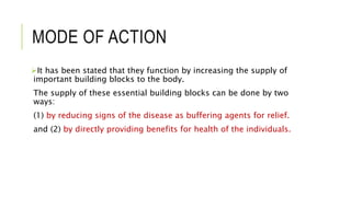 MODE OF ACTION
It has been stated that they function by increasing the supply of
important building blocks to the body.
The supply of these essential building blocks can be done by two
ways:
(1) by reducing signs of the disease as buffering agents for relief.
and (2) by directly providing benefits for health of the individuals.
 