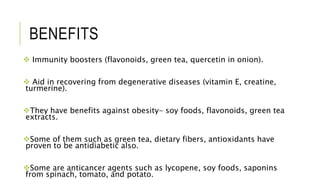 BENEFITS
 Immunity boosters (flavonoids, green tea, quercetin in onion).
 Aid in recovering from degenerative diseases (vitamin E, creatine,
turmerine).
They have benefits against obesity- soy foods, flavonoids, green tea
extracts.
Some of them such as green tea, dietary fibers, antioxidants have
proven to be antidiabetic also.
Some are anticancer agents such as lycopene, soy foods, saponins
from spinach, tomato, and potato.
 